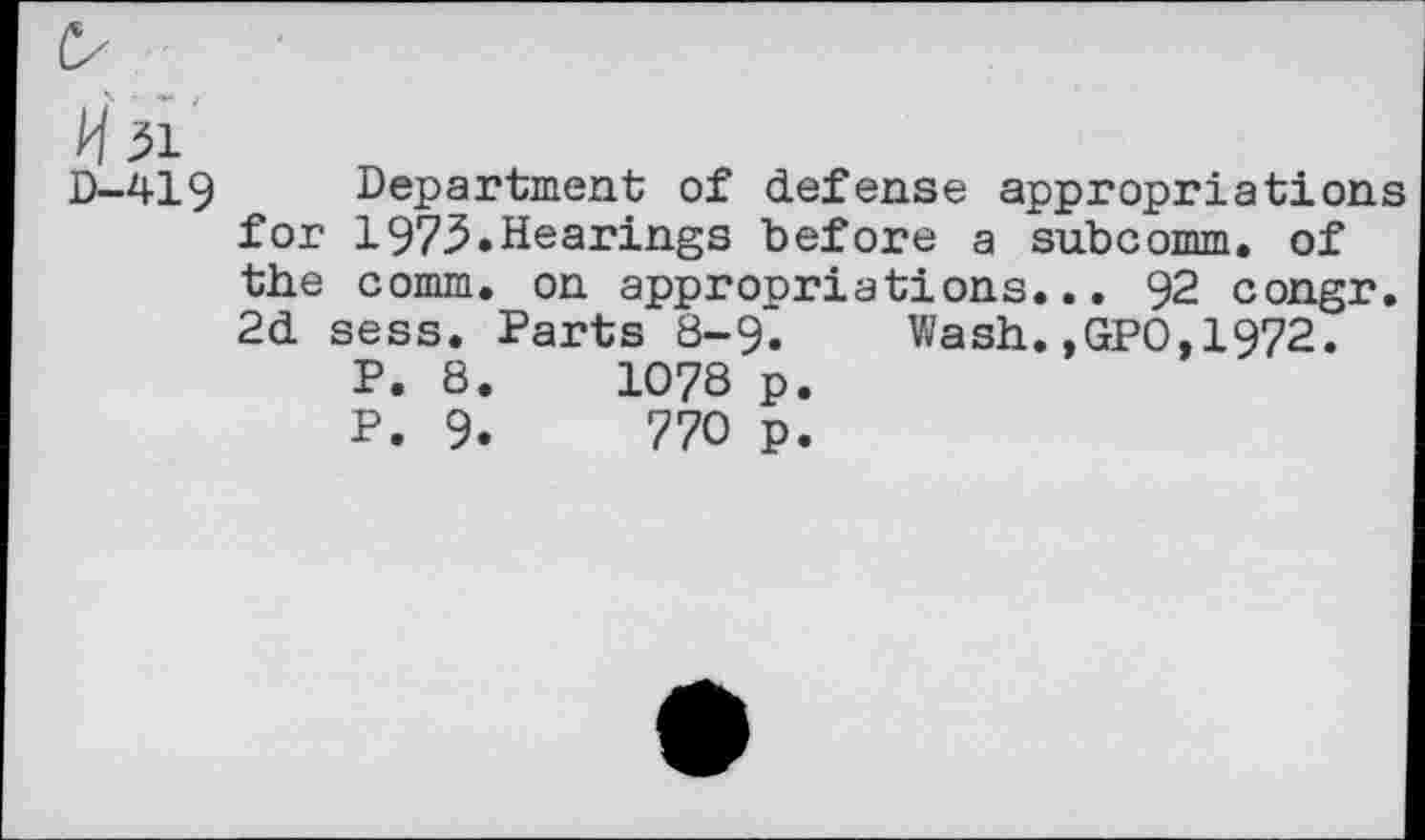 ﻿H 31
D—419	Department of defense appropriations
for 1973.Hearings before a subcomm, of the comm, on appropriations... 92 congr. 2d sess. Parts 8-9. Wash.,GPO,1972.
P. 8.	1078 p.
P. 9.	770 p.